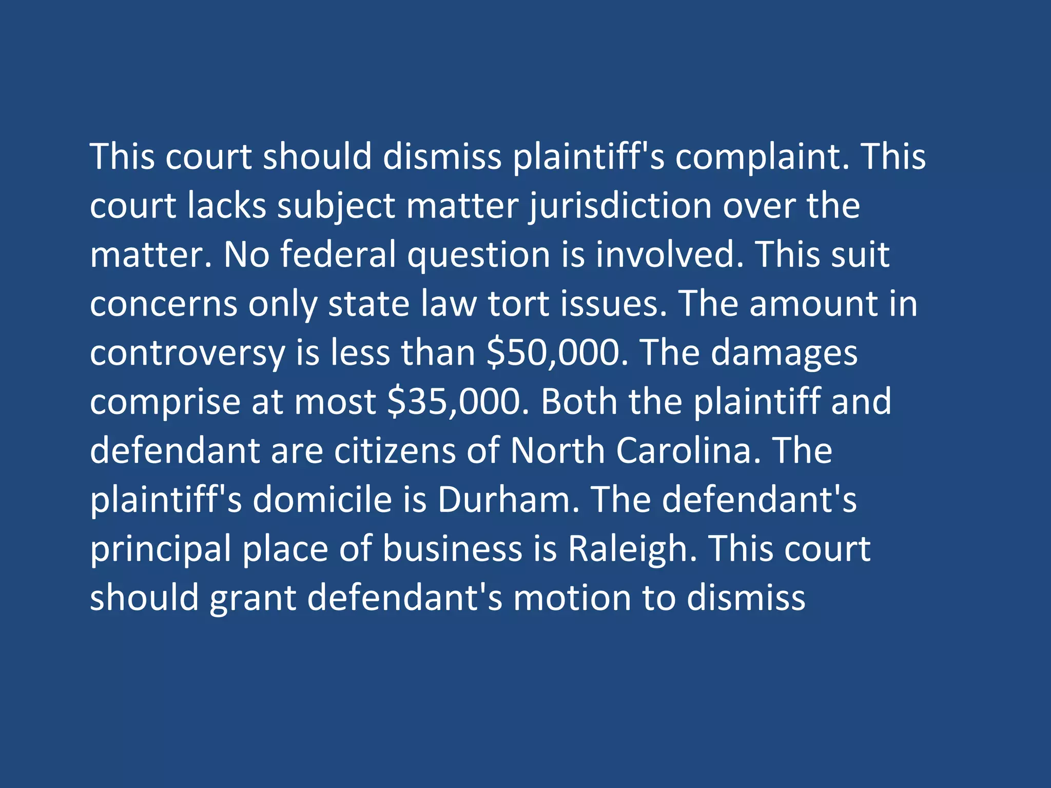 This court should dismiss plaintiff's complaint. This
court lacks subject matter jurisdiction over the
matter. No federal question is involved. This suit
concerns only state law tort issues. The amount in
controversy is less than $50,000. The damages
comprise at most $35,000. Both the plaintiff and
defendant are citizens of North Carolina. The
plaintiff's domicile is Durham. The defendant's
principal place of business is Raleigh. This court
should grant defendant's motion to dismiss
 
