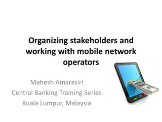 Organizing stakeholders and
working with mobile network
operators
Mahesh Amarasiri
Central Banking Training Series
Kuala Lumpur, Malaysia

 