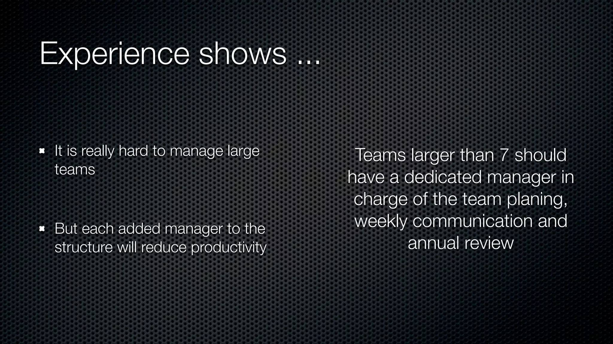 Experience shows ...
It is really hard to manage large
teams
But each added manager to the
structure will reduce productivity
Teams larger than 7 should
have a dedicated manager in
charge of the team planing,
weekly communication and
annual review
 