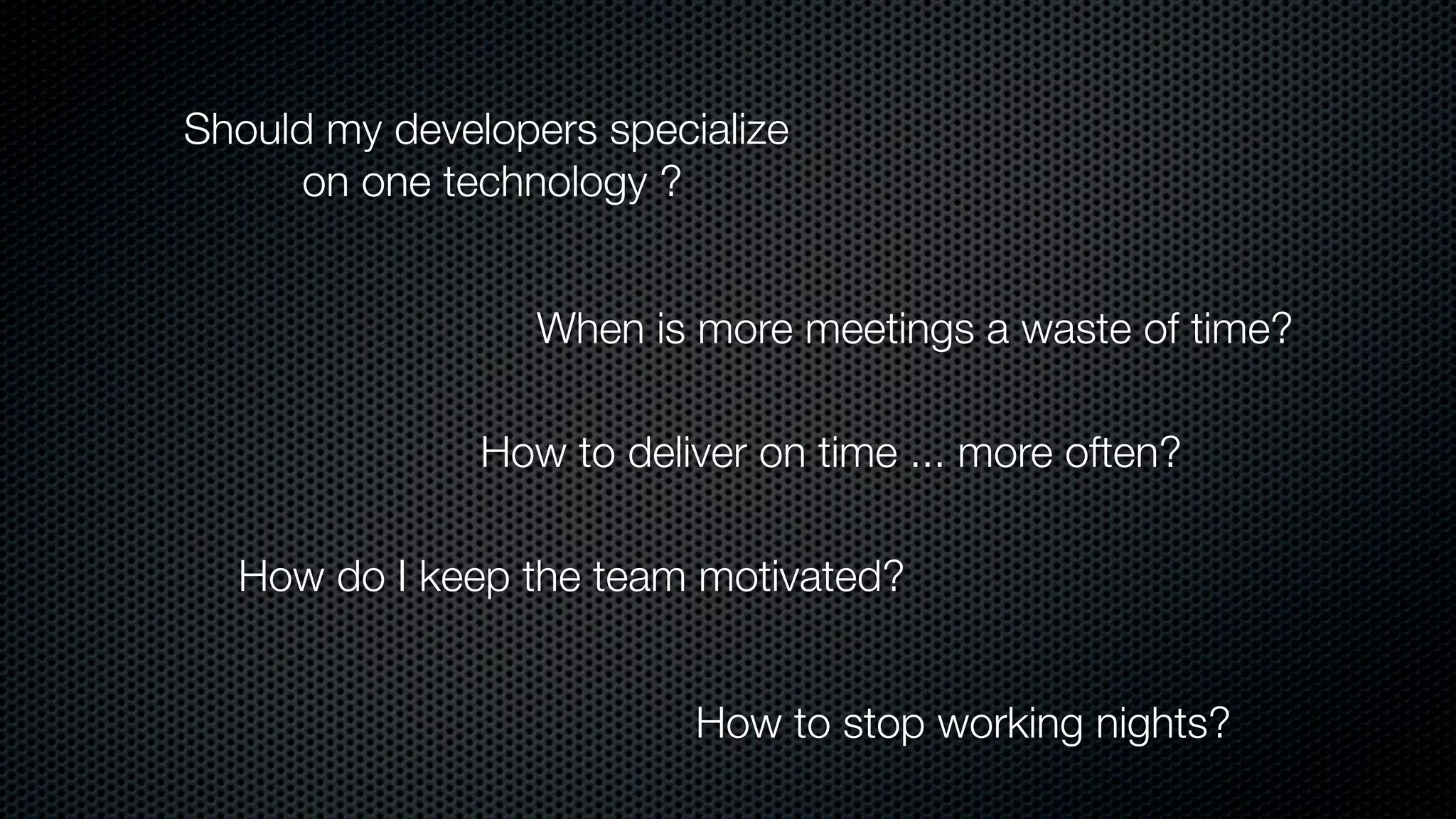 Should my developers specialize
on one technology ?
When is more meetings a waste of time?
How do I keep the team motivated?
How to deliver on time ... more often?
How to stop working nights?
 