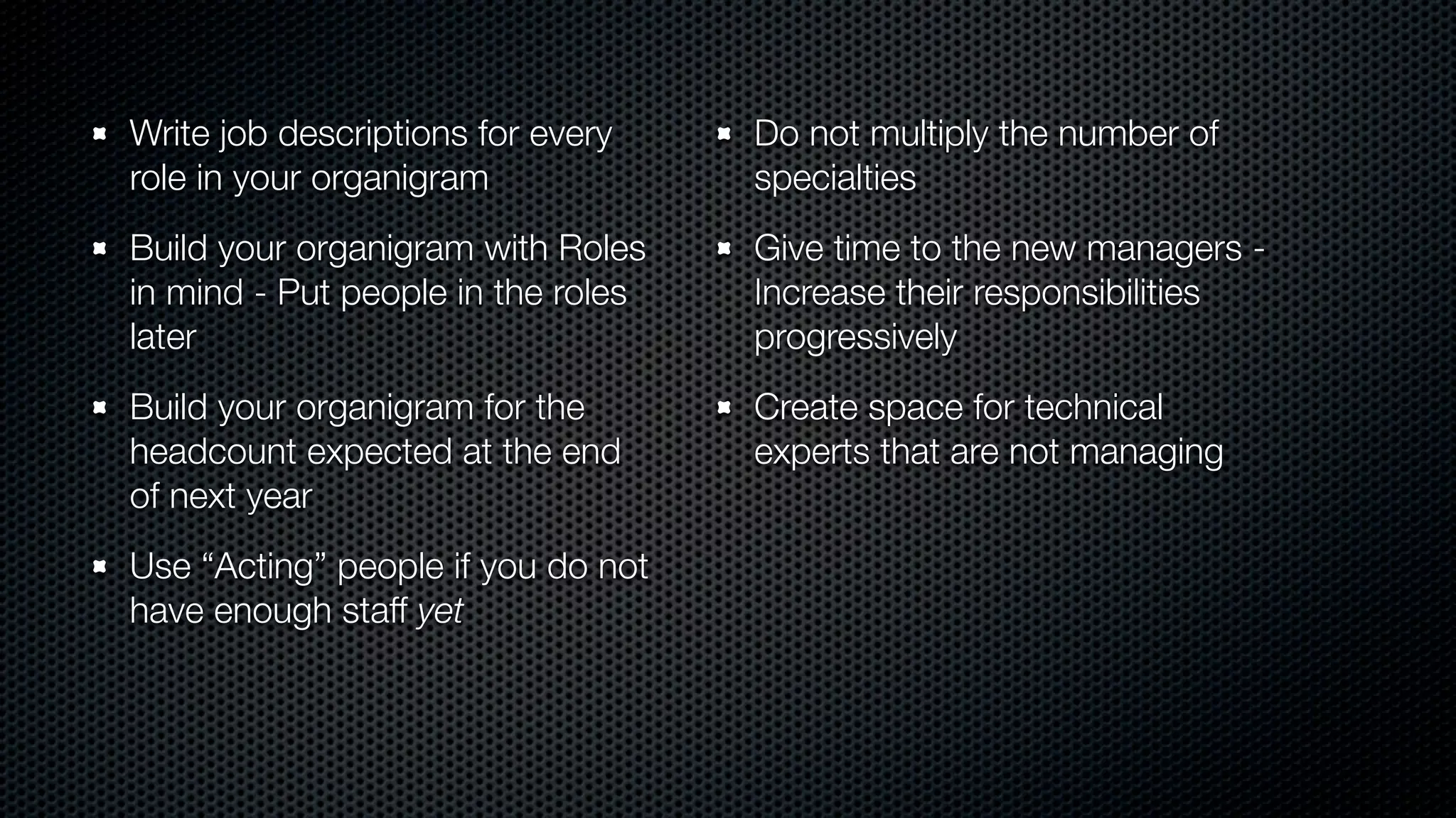Write job descriptions for every
role in your organigram
Build your organigram with Roles
in mind - Put people in the roles
later
Build your organigram for the
headcount expected at the end
of next year
Use “Acting” people if you do not
have enough staff yet
Do not multiply the number of
specialties
Give time to the new managers -
Increase their responsibilities
progressively
Create space for technical
experts that are not managing
 