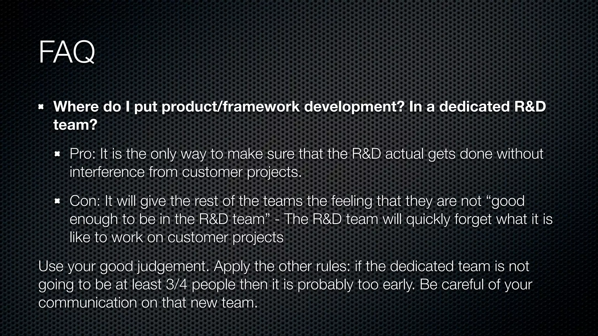 FAQ
Where do I put product/framework development? In a dedicated R&D
team?
Pro: It is the only way to make sure that the R&D actual gets done without
interference from customer projects.
Con: It will give the rest of the teams the feeling that they are not “good
enough to be in the R&D team” - The R&D team will quickly forget what it is
like to work on customer projects
Use your good judgement. Apply the other rules: if the dedicated team is not
going to be at least 3/4 people then it is probably too early. Be careful of your
communication on that new team.
 