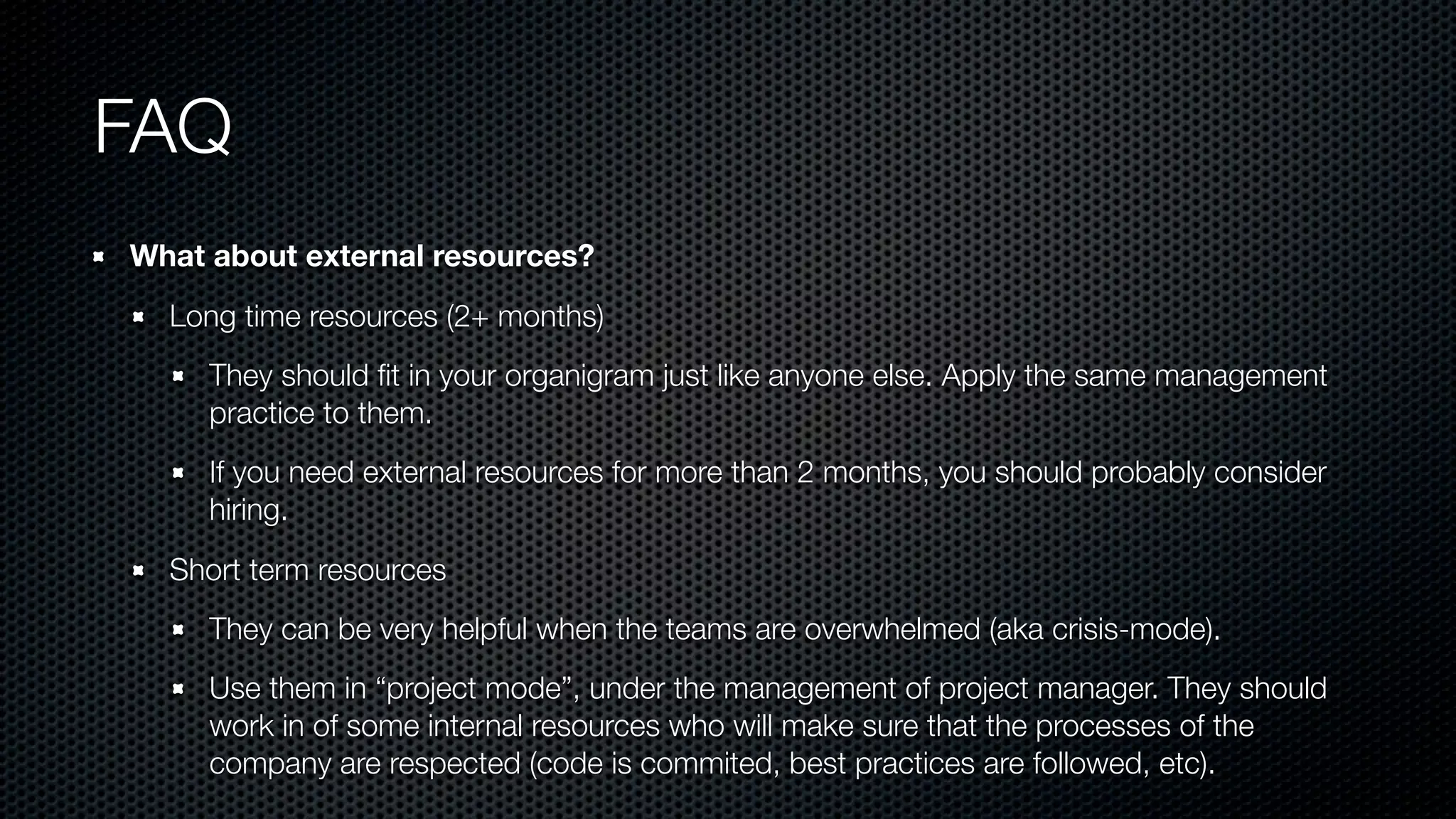 FAQ
What about external resources?
Long time resources (2+ months)
They should ﬁt in your organigram just like anyone else. Apply the same management
practice to them.
If you need external resources for more than 2 months, you should probably consider
hiring.
Short term resources
They can be very helpful when the teams are overwhelmed (aka crisis-mode).
Use them in “project mode”, under the management of project manager. They should
work in of some internal resources who will make sure that the processes of the
company are respected (code is commited, best practices are followed, etc).
 