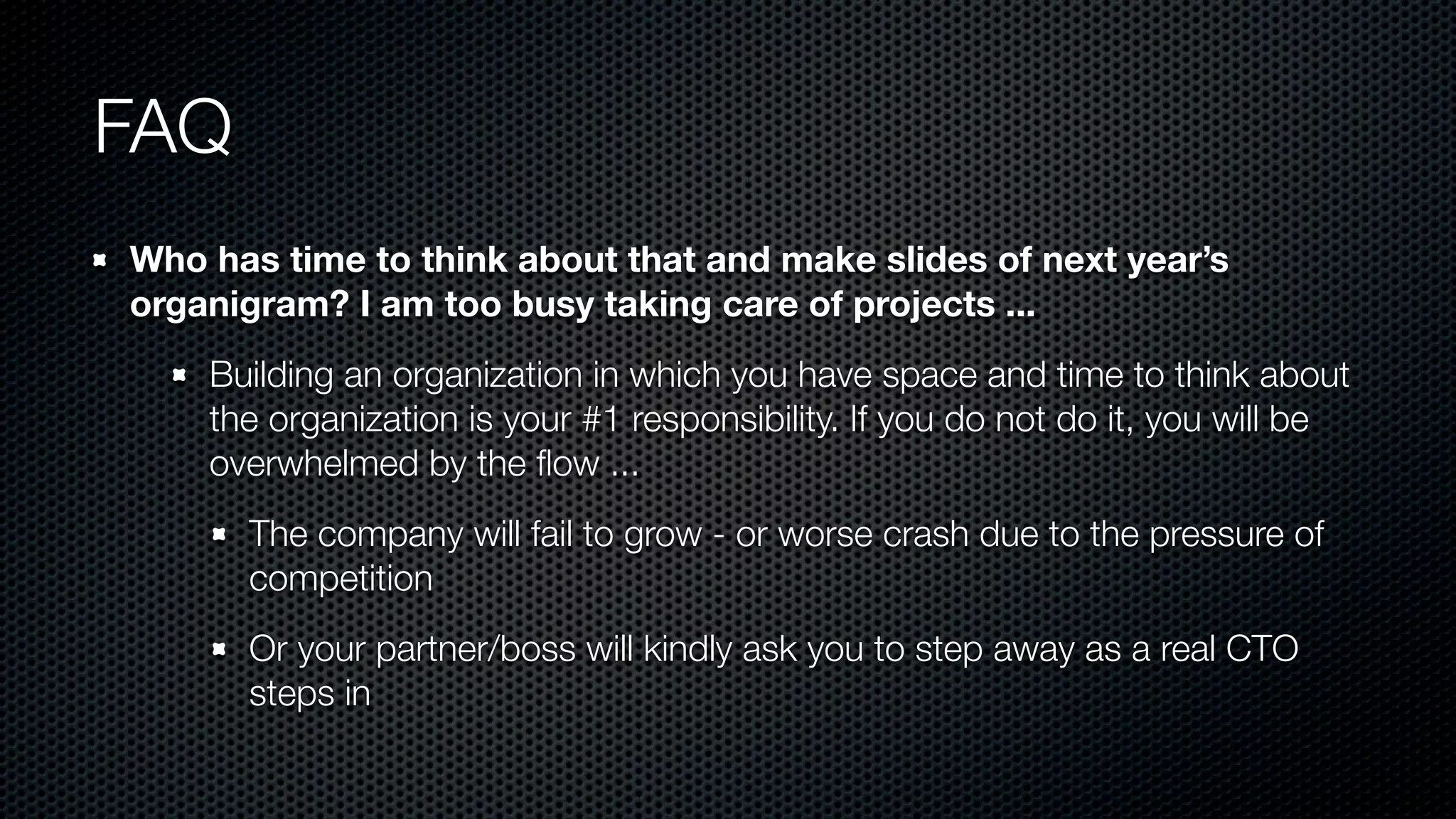 FAQ
Who has time to think about that and make slides of next year’s
organigram? I am too busy taking care of projects ...
Building an organization in which you have space and time to think about
the organization is your #1 responsibility. If you do not do it, you will be
overwhelmed by the ﬂow ...
The company will fail to grow - or worse crash due to the pressure of
competition
Or your partner/boss will kindly ask you to step away as a real CTO
steps in
 