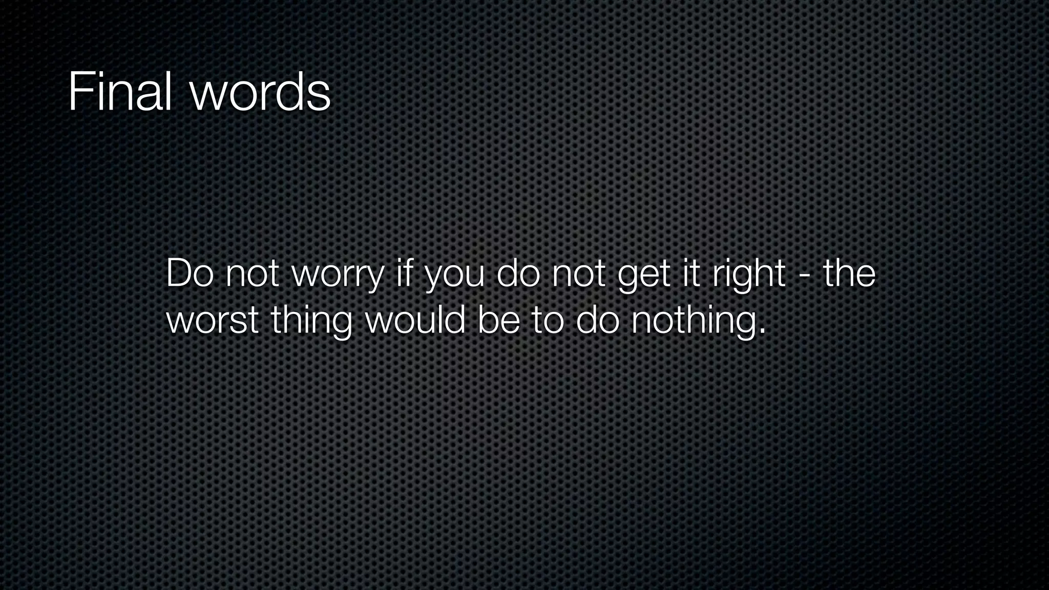 Final words
Do not worry if you do not get it right - the
worst thing would be to do nothing.
 