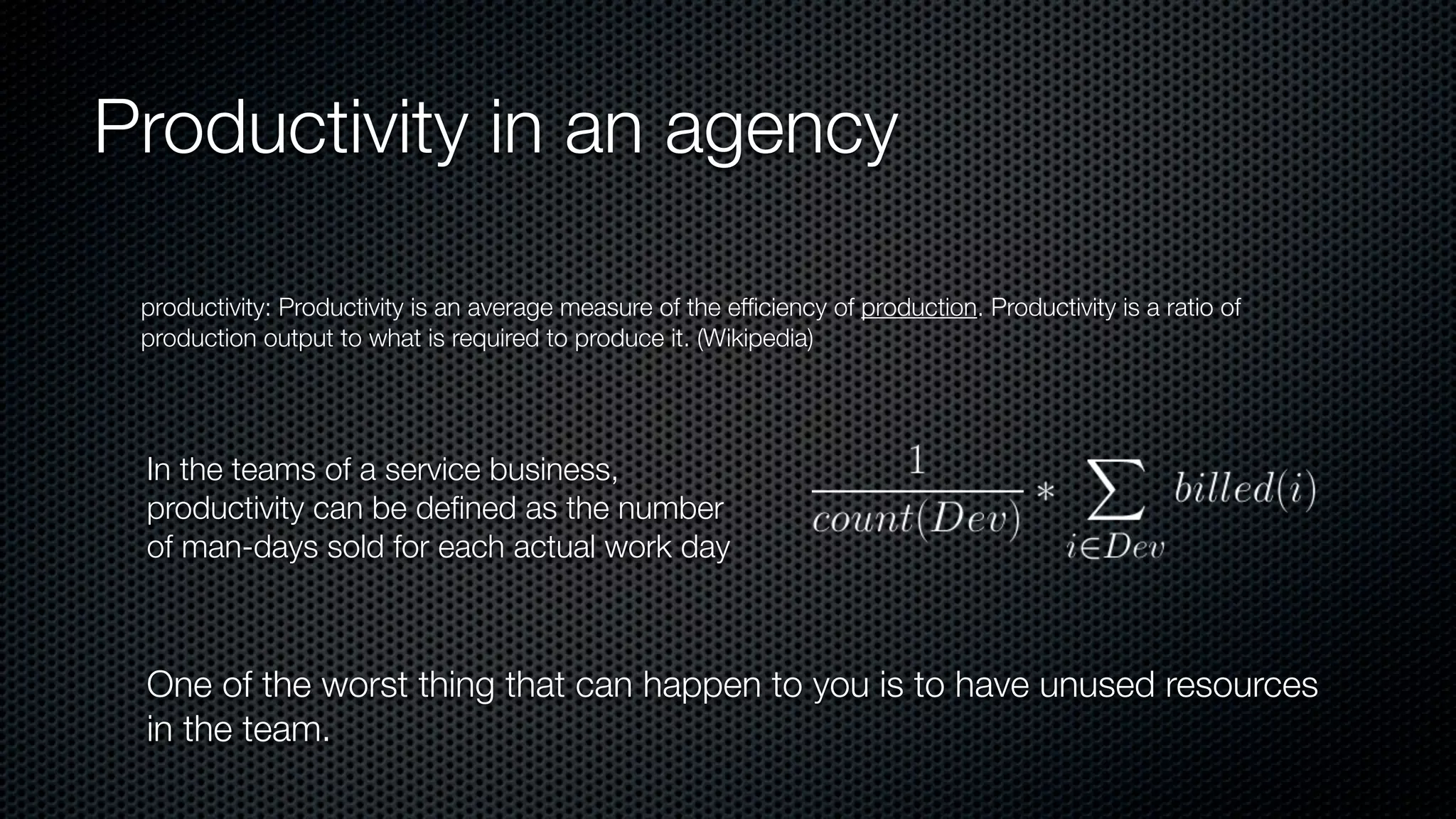 Productivity in an agency
productivity: Productivity is an average measure of the efﬁciency of production. Productivity is a ratio of
production output to what is required to produce it. (Wikipedia)
In the teams of a service business,
productivity can be deﬁned as the number
of man-days sold for each actual work day
One of the worst thing that can happen to you is to have unused resources
in the team.
 
