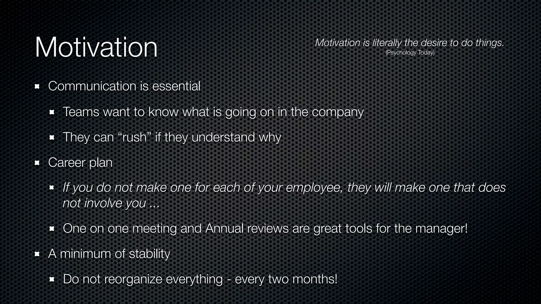 Motivation Motivation is literally the desire to do things.
(Psychology Today)
Communication is essential
Teams want to know what is going on in the company
They can “rush” if they understand why
Career plan
If you do not make one for each of your employee, they will make one that does
not involve you ...
One on one meeting and Annual reviews are great tools for the manager!
A minimum of stability
Do not reorganize everything - every two months!
 