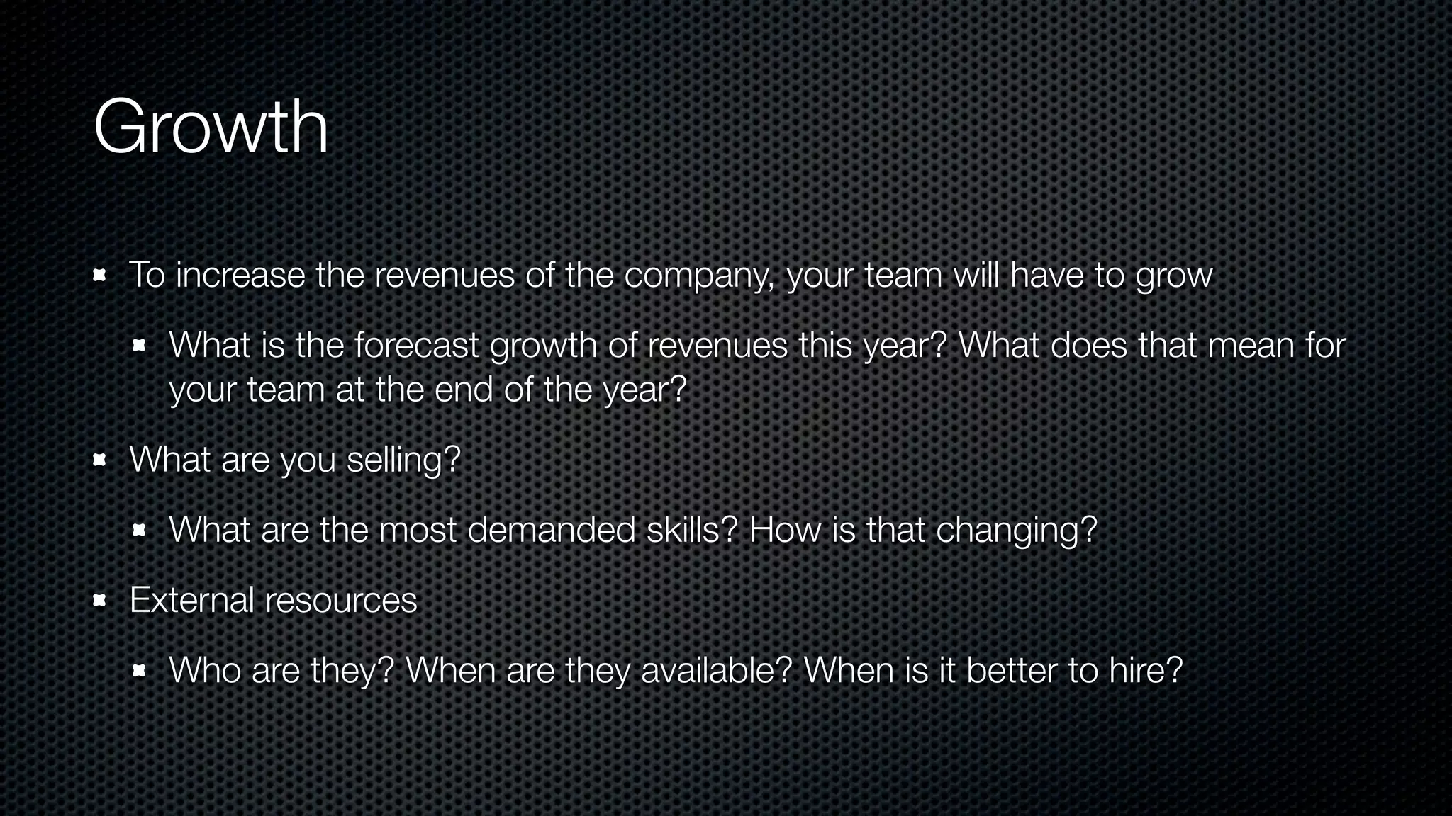 Growth
To increase the revenues of the company, your team will have to grow
What is the forecast growth of revenues this year? What does that mean for
your team at the end of the year?
What are you selling?
What are the most demanded skills? How is that changing?
External resources
Who are they? When are they available? When is it better to hire?
 