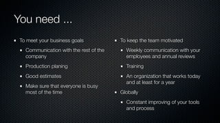 You need ...
To meet your business goals
Communication with the rest of the
company
Production planing
Good estimates
Make sure that everyone is busy
most of the time
To keep the team motivated
Weekly communication with your
employees and annual reviews
Training
An organization that works today
and at least for a year
Globally
Constant improving of your tools
and process
 