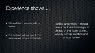 Experience shows ...
It is really hard to manage large
teams
But each added manager to the
structure will reduce productivity
Teams larger than 7 should
have a dedicated manager in
charge of the team planing,
weekly communication and
annual review
 