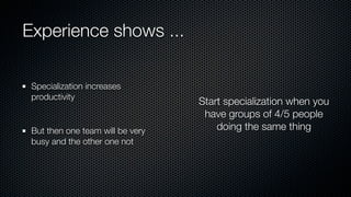 Experience shows ...
Specialization increases
productivity
But then one team will be very
busy and the other one not
Start specialization when you
have groups of 4/5 people
doing the same thing
 