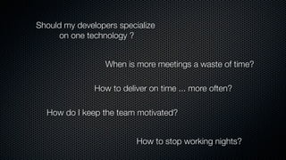 Should my developers specialize
on one technology ?
When is more meetings a waste of time?
How do I keep the team motivated?
How to deliver on time ... more often?
How to stop working nights?
 