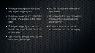 Write job descriptions for every
role in your organigram
Build your organigram with Roles
in mind - Put people in the roles
later
Build your organigram for the
headcount expected at the end
of next year
Use “Acting” people if you do not
have enough staff yet
Do not multiply the number of
specialties
Give time to the new managers -
Increase their responsibilities
progressively
Create space for technical
experts that are not managing
 