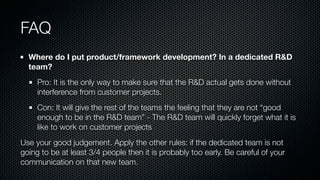 FAQ
Where do I put product/framework development? In a dedicated R&D
team?
Pro: It is the only way to make sure that the R&D actual gets done without
interference from customer projects.
Con: It will give the rest of the teams the feeling that they are not “good
enough to be in the R&D team” - The R&D team will quickly forget what it is
like to work on customer projects
Use your good judgement. Apply the other rules: if the dedicated team is not
going to be at least 3/4 people then it is probably too early. Be careful of your
communication on that new team.
 
