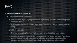 FAQ
What about external resources?
Long time resources (2+ months)
They should ﬁt in your organigram just like anyone else. Apply the same management
practice to them.
If you need external resources for more than 2 months, you should probably consider
hiring.
Short term resources
They can be very helpful when the teams are overwhelmed (aka crisis-mode).
Use them in “project mode”, under the management of project manager. They should
work in of some internal resources who will make sure that the processes of the
company are respected (code is commited, best practices are followed, etc).
 