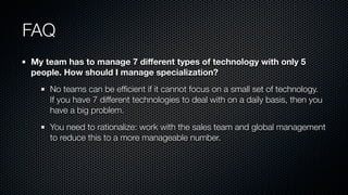 FAQ
My team has to manage 7 diﬀerent types of technology with only 5
people. How should I manage specialization?
No teams can be efﬁcient if it cannot focus on a small set of technology.
If you have 7 different technologies to deal with on a daily basis, then you
have a big problem.
You need to rationalize: work with the sales team and global management
to reduce this to a more manageable number.
 