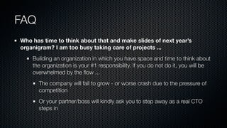 FAQ
Who has time to think about that and make slides of next year’s
organigram? I am too busy taking care of projects ...
Building an organization in which you have space and time to think about
the organization is your #1 responsibility. If you do not do it, you will be
overwhelmed by the ﬂow ...
The company will fail to grow - or worse crash due to the pressure of
competition
Or your partner/boss will kindly ask you to step away as a real CTO
steps in
 