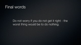 Final words
Do not worry if you do not get it right - the
worst thing would be to do nothing.
 