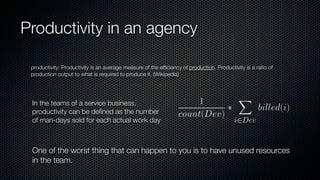 Productivity in an agency
productivity: Productivity is an average measure of the efﬁciency of production. Productivity is a ratio of
production output to what is required to produce it. (Wikipedia)
In the teams of a service business,
productivity can be deﬁned as the number
of man-days sold for each actual work day
One of the worst thing that can happen to you is to have unused resources
in the team.
 
