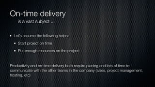 On-time delivery
is a vast subject ...
Let’s assume the following helps:
Start project on time
Put enough resources on the project
Productivity and on-time delivery both require planing and lots of time to
communicate with the other teams in the company (sales, project management,
hosting, etc)
 