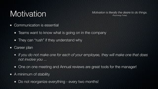 Motivation Motivation is literally the desire to do things.
(Psychology Today)
Communication is essential
Teams want to know what is going on in the company
They can “rush” if they understand why
Career plan
If you do not make one for each of your employee, they will make one that does
not involve you ...
One on one meeting and Annual reviews are great tools for the manager!
A minimum of stability
Do not reorganize everything - every two months!
 