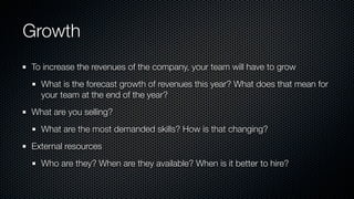 Growth
To increase the revenues of the company, your team will have to grow
What is the forecast growth of revenues this year? What does that mean for
your team at the end of the year?
What are you selling?
What are the most demanded skills? How is that changing?
External resources
Who are they? When are they available? When is it better to hire?
 