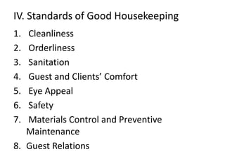IV. Standards of Good Housekeeping 
1. Cleanliness 
2. Orderliness 
3. Sanitation 
4. Guest and Clients’ Comfort 
5. Eye Appeal 
6. Safety 
7. Materials Control and Preventive 
Maintenance 
8. Guest Relations 
