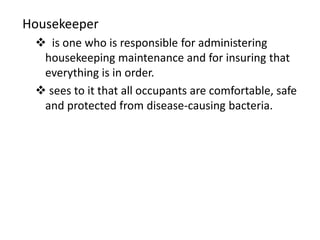 Housekeeper 
 is one who is responsible for administering 
housekeeping maintenance and for insuring that 
everything is in order. 
 sees to it that all occupants are comfortable, safe 
and protected from disease-causing bacteria. 
 