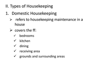 II. Types of Housekeeping 
1. Domestic Housekeeping 
 refers to housekeeping maintenance in a 
house 
 covers the ff: 
 bedrooms 
 kitchen 
 dining 
 receiving area 
 grounds and surrounding areas 
 
