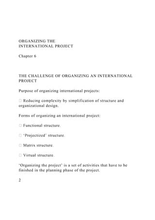 ORGANIZING THE
INTERNATIONAL PROJECT
Chapter 6
THE CHALLENGE OF ORGANIZING AN INTERNATIONAL
PROJECT
Purpose of organizing international projects:
organizational design.
Forms of organizing an international project:
‘Organizing the project’ is a set of activities that have to be
finished in the planning phase of the project.
2
 