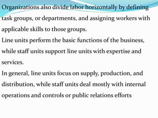 Organizations also divide labor horizontally by defining
task groups, or departments, and assigning workers with
applicable skills to those groups.
Line units perform the basic functions of the business,
while staff units support line units with expertise and
services.
In general, line units focus on supply, production, and
distribution, while staff units deal mostly with internal
operations and controls or public relations efforts
 