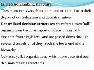 (2)Decision making structure;
These structures vary from operation to operation in their
degree of centralization and decentralization
Centralized decision structures are referred to as "tall"
organizations because important decisions usually
emanate from a high level and are passed down through
several channels until they reach the lower end of the
hierarchy.
Conversely, flat organizations, which have decentralized
decision-making structures.
 