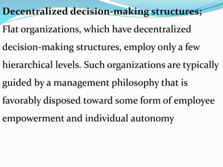 Decentralized decision-making structures;
Flat organizations, which have decentralized
decision-making structures, employ only a few
hierarchical levels. Such organizations are typically
guided by a management philosophy that is
favorably disposed toward some form of employee
empowerment and individual autonomy
 