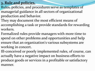 3. Rule and policies.
Rules, policies, and procedures serve as templates of
managerial guidance in all sectors of organizational
production and behavior.
They may document the most efficient means of
accomplishing a task or provide standards for rewarding
workers.
Formalized rules provide managers with more time to
spend on other problems and opportunities and help
ensure that an organization's various subsystems are
working in concert.
Ill-conceived or poorly implemented rules, of course, can
actually have a negative impact on business efforts to
produce goods or services in a profitable or satisfactory
manner.
 