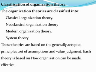Classification of organization theory;
The organization theories are classified into:
Classical organization theory.
Neoclassical organization theory
Modern organization theory.
System theory
These theories are based on the generally accepted
principles ,set of assumptions and value judgment. Each
theory is based on How organization can be made
effective.
 