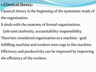 1-Classical theory;
Classical theory is the beginning of the systematic study of
the organization.
It deals with the anatomy of formal organizations.
(job-unit/authority, accountability-responsibility.
Theorists considered organization as a machine –goal
fulfilling machine and workers were cogs in the machine.
Efficiency and productivity can be improved by improving
the efficiency of the workers.
 