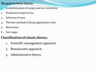 The goal of classic theory;
1. Is maximization of output and not restriction
2. Production improves by:
3. Selection of men.
4. The best method of doing appropriate tools.
5. Motivation.
6. Fair wages.
Classification of classic theory;
1. Scientific management approach.
2. Bureaucratic approach.
3. Administrative theory.
 