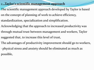 1-..Taylor's scientific management approach
The scientific management approach developed by Taylor is based
on the concept of planning of work to achieve efficiency,
standardization, specialization and simplification.
Acknowledging that the approach to increased productivity was
through mutual trust between management and workers, Taylor
suggested that, to increase this level of trust,
The advantages of productivity improvement should go to workers,
· physical stress and anxiety should be eliminated as much as
possible,
 