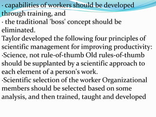 · capabilities of workers should be developed
through training, and
· the traditional 'boss' concept should be
eliminated.
Taylor developed the following four principles of
scientific management for improving productivity:
·Science, not rule-of-thumb Old rules-of-thumb
should be supplanted by a scientific approach to
each element of a person's work.
·Scientific selection of the worker Organizational
members should be selected based on some
analysis, and then trained, taught and developed
 