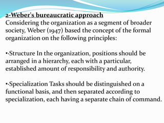 2-Weber's bureaucratic approach
Considering the organization as a segment of broader
society, Weber (1947) based the concept of the formal
organization on the following principles:
•·Structure In the organization, positions should be
arranged in a hierarchy, each with a particular,
established amount of responsibility and authority.
•·Specialization Tasks should be distinguished on a
functional basis, and then separated according to
specialization, each having a separate chain of command.
 