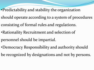 •Predictability and stability the organization
should operate according to a system of procedures
consisting of formal rules and regulations.
•Rationality Recruitment and selection of
personnel should be impartial.
•Democracy Responsibility and authority should
be recognized by designations and not by persons.
 