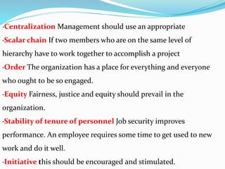 ·Centralization Management should use an appropriate
·Scalar chain If two members who are on the same level of
hierarchy have to work together to accomplish a project
·Order The organization has a place for everything and everyone
who ought to be so engaged.
·Equity Fairness, justice and equity should prevail in the
organization.
·Stability of tenure of personnel Job security improves
performance. An employee requires some time to get used to new
work and do it well.
·Initiative this should be encouraged and stimulated.
 