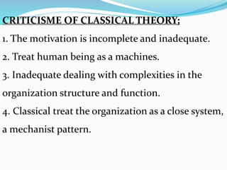 CRITICISME OF CLASSICAL THEORY;
1. The motivation is incomplete and inadequate.
2. Treat human being as a machines.
3. Inadequate dealing with complexities in the
organization structure and function.
4. Classical treat the organization as a close system,
a mechanist pattern.
 