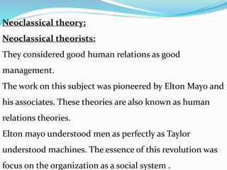 Neoclassical theory;
Neoclassical theorists:
They considered good human relations as good
management.
The work on this subject was pioneered by Elton Mayo and
his associates. These theories are also known as human
relations theories.
Elton mayo understood men as perfectly as Taylor
understood machines. The essence of this revolution was
focus on the organization as a social system .
 