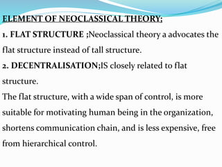 ELEMENT OF NEOCLASSICAL THEORY;
1. FLAT STRUCTURE ;Neoclassical theory a advocates the
flat structure instead of tall structure.
2. DECENTRALISATION;IS closely related to flat
structure.
The flat structure, with a wide span of control, is more
suitable for motivating human being in the organization,
shortens communication chain, and is less expensive, free
from hierarchical control.
 