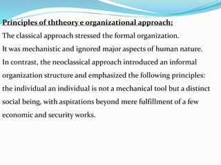 Principles of ththeory e organizational approach;
The classical approach stressed the formal organization.
It was mechanistic and ignored major aspects of human nature.
In contrast, the neoclassical approach introduced an informal
organization structure and emphasized the following principles:
the individual an individual is not a mechanical tool but a distinct
social being, with aspirations beyond mere fulfillment of a few
economic and security works.
 