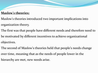 Maslow's theories;
Maslow's theories introduced two important implications into
organization theory.
The first was that people have different needs and therefore need to
be motivated by different incentives to achieve organizational
objectives.
The second of Maslow's theories held that people's needs change
over time, meaning that as the needs of people lower in the
hierarchy are met, new needs arise.
 