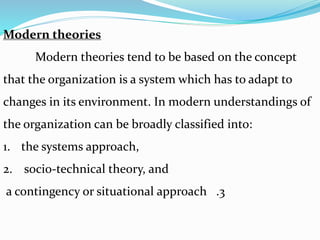 Modern theories
Modern theories tend to be based on the concept
that the organization is a system which has to adapt to
changes in its environment. In modern understandings of
the organization can be broadly classified into:
1. the systems approach,
2. socio-technical theory, and
.3a contingency or situational approach
 