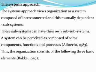 The systems approach
The systems approach views organization as a system
composed of interconnected and this mutually dependent
- sub-systems.
These sub-systems can have their own sub-sub-systems.
A system can be perceived as composed of some
components, functions and processes (Albrecht, 1983).
This, the organization consists of the following three basic
elements (Bakke, 1959):
 