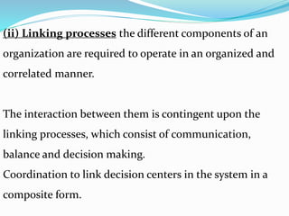 (ii) Linking processes the different components of an
organization are required to operate in an organized and
correlated manner.
The interaction between them is contingent upon the
linking processes, which consist of communication,
balance and decision making.
Coordination to link decision centers in the system in a
composite form.
 